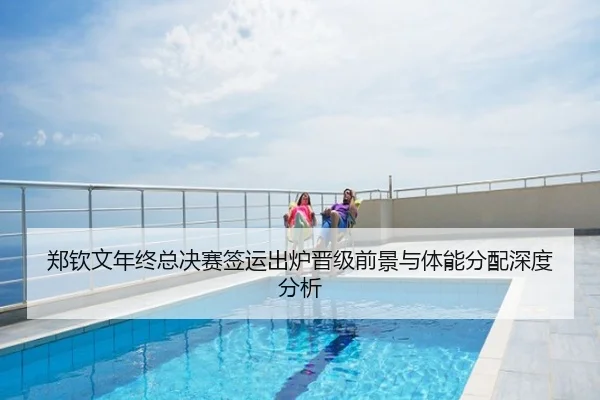 郑钦文年终总决赛签运出炉晋级前景与体能分配深度分析（c7）