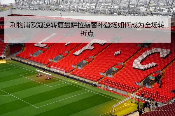 利物浦欧冠逆转复盘萨拉赫替补登场如何成为全场转折点（c7）